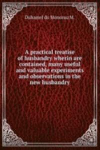 practical treatise of husbandry wherin are contained, many useful and valuable experiments and observations in the new husbandry