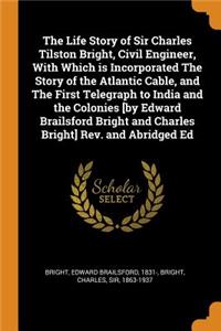 The Life Story of Sir Charles Tilston Bright, Civil Engineer, with Which Is Incorporated the Story of the Atlantic Cable, and the First Telegraph to India and the Colonies [by Edward Brailsford Bright and Charles Bright] Rev. and Abridged Ed