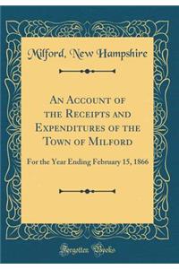 An Account of the Receipts and Expenditures of the Town of Milford: For the Year Ending February 15, 1866 (Classic Reprint)