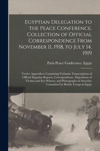 Egyptian Delegation to the Peace Conference, Collection of Official Correspondence From November 11, 1918, to July 14, 1919; Twelve Appendices Containing Verbatim Transcriptions of Official Egyptian Reports, Correspondence, Depositions of Victims A