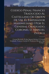 Codigo Penal Frances Traducido Al Castellano De Orden De S.M. El Emperador Maximiliano I Por El General Graduado, Coronel D. Manuel Zavala; Coronel Retirado, D. José Ignacio Serrano Y Coronel Graduado, Teniente Coronel D. Prudencio Mesquia, Que Com