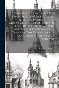 A Threefold Treatise Of The Sabbath, Distinctly Divided Into The Patriarchall, Mosaicall, Christian Sabbath For The Better Clearning And Manifestation Of The Truth In This Controversie Concerning The Weekly Sabbath