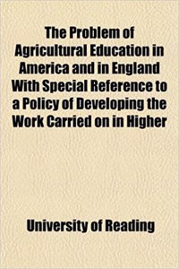 The Problem of Agricultural Education in America and in England with Special Reference to a Policy of Developing the Work Carried on in Higher