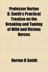 Professor Norton B. Smith's Practical Treatise on the Breaking and Taming of Wild and Vicious Horses