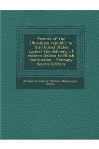 Protest of the Ukrainian Republic to the United States Against the Delivery of Eastern Galicia to Polish Domination - Primary Source Edition