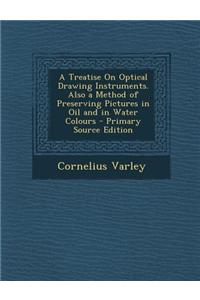 A Treatise on Optical Drawing Instruments. Also a Method of Preserving Pictures in Oil and in Water Colours - Primary Source Edition