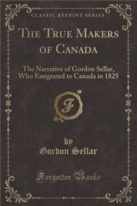 The True Makers of Canada: The Narrative of Gordon Sellar, Who Emigrated to Canada in 1825 (Classic Reprint)