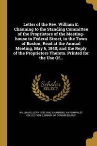 Letter of the REV. William E. Channing to the Standing Committee of the Proprietors of the Meeting-House in Federal Street, in the Town of Boston, Read at the Annual Meeting, May 6, 1840; And the Reply of the Proprietors Thereto. Printed for the Us