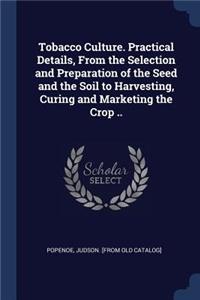 Tobacco Culture. Practical Details, From the Selection and Preparation of the Seed and the Soil to Harvesting, Curing and Marketing the Crop ..