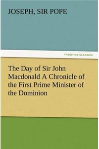 The Day of Sir John Macdonald A Chronicle of the First Prime Minister of the Dominion