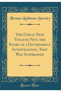 The Child That Toileth Not, the Story of a Government Investigation, That Was Suppressed (Classic Reprint)