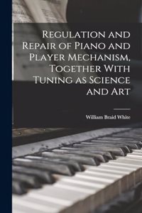 Regulation and Repair of Piano and Player Mechanism, Together With Tuning as Science and Art
