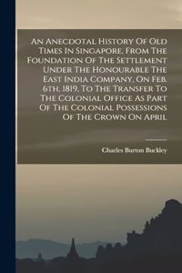 An Anecdotal History Of Old Times In Singapore, From The Foundation Of The Settlement Under The Honourable The East India Company, On Feb. 6th, 1819, To The Transfer To The Colonial Office As Part Of The Colonial Possessions Of The Crown On April