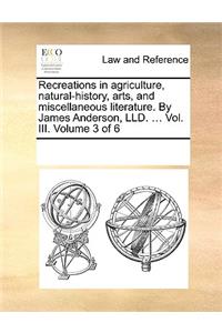 Recreations in Agriculture, Natural-History, Arts, and Miscellaneous Literature. by James Anderson, LLD. ... Vol. III. Volume 3 of 6