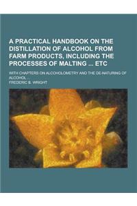 A Practical Handbook on the Distillation of Alcohol from Farm Products, Including the Processes of Malting Etc; With Chapters on Alcoholometry and T