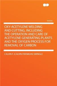 Oxy-Acetylene Welding and Cutting, Including the Operation and Care of Acetylene Generating Plants and the Oxygen Process for Removal of Carbon