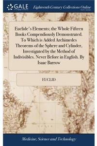 Euclide's Elements; the Whole Fifteen Books Compendiously Demonstrated. To Which is Added Archimedes Theorems of the Sphere and Cylinder, Investigated by the Method of Indivisibles. Never Before in English. By Isaac Barrow