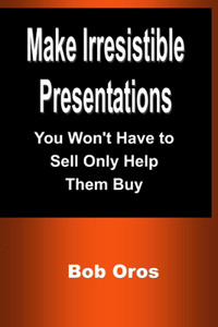 Make Irresistible Presentations: You Won't Have to Sell Only Help Them Buy