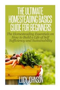 Ultimate Homesteading Basics Guide for Beginners: The Homesteading Essentials on How to Build a Life of Self Sufficiency and Sustainability