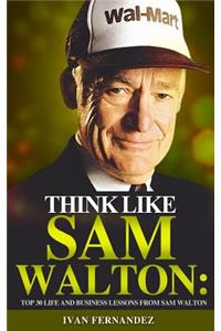 Think Like Sam Walton: Top 30 Life and Business Lessons from Sam Walton