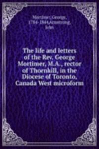 life and letters of the Rev. George Mortimer, M.A., rector of Thornhill, in the Diocese of Toronto, Canada West microform
