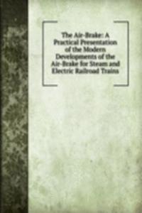 Air-Brake: A Practical Presentation of the Modern Developments of the Air-Brake for Steam and Electric Railroad Trains