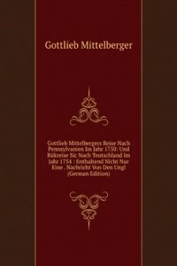 Gottlieb Mittelbergers Reise Nach Pennsylvanien Im Jahr 1750: Und Rukreise Sic Nach Teutschland Im Jahr 1754 : Enthaltend Nicht Nur Eine . Nachricht Von Den Ungl (German Edition)