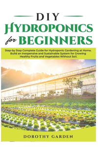 DIY Hydroponics for Beginners: Step-by Step Complete Guide for Hydroponic Gardening at Home. Build an Inexpensive and Sustainable System for Growing Healthy Fruits and Vegetables 