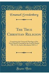 The True Christian Religion: Containing the Universal Theology of the New Church, Foretold by the Lord in Daniel VII. 13, 14; And in Revelation XXI 1, 2 (Classic Reprint)