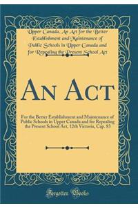 An ACT: For the Better Establishment and Maintenance of Public Schools in Upper Canada and for Repealing the Present School Act, 12th Victoria, Cap. 83 (Classic Reprint)