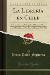 La Librerï¿½a En Chile: Estudio Histï¿½rico y Bibliogrï¿½fico del Canje de Obras Nacionales Establecido y Propagado En Europa y Amï¿½rica Por El Editor y Librero Don Roberto Miranda, 1884-1894 (Classic Reprint)