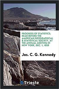 Progress of Statistics; Read Before the American Geographical & Statistical Society, at the Annual Meeting in New York, Dec. 1, 1859