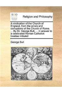 A vindication of the Church of England, from the errors and corruptions of the Church of Rome. ... By Dr. George Bull, ... in answer to a celebrated Roman Catholick treatise intituled