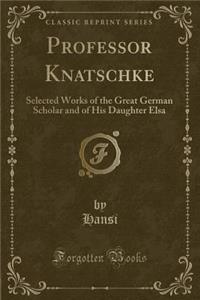 Professor Knatschke: Selected Works of the Great German Scholar and of His Daughter Elsa (Classic Reprint)