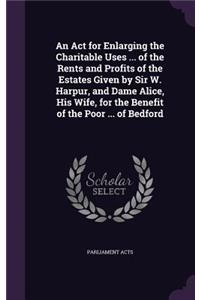 An ACT for Enlarging the Charitable Uses ... of the Rents and Profits of the Estates Given by Sir W. Harpur, and Dame Alice, His Wife, for the Benefit of the Poor ... of Bedford