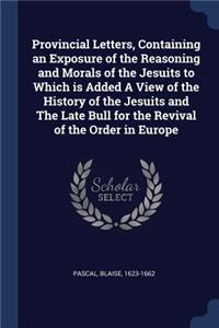 Provincial Letters, Containing an Exposure of the Reasoning and Morals of the Jesuits to Which Is Added a View of the History of the Jesuits and the Late Bull for the Revival of the Order in Europe