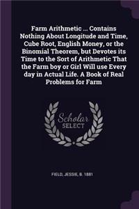 Farm Arithmetic ... Contains Nothing About Longitude and Time, Cube Root, English Money, or the Binomial Theorem, but Devotes its Time to the Sort of Arithmetic That the Farm boy or Girl Will use Every day in Actual Life. A Book of Real Problems fo