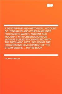 A Descriptive and Historical Account of Hydraulic and Other Machines for Raising Water, Ancient and Modern: With Observations on Various Subjects Connected with the Mechanic Arts, Including the Progressive Development of the Steam Engine ... in Fiv