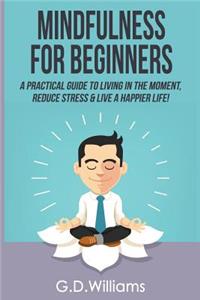 Mindfulness: Mindfulness for Beginners: A Practical Guide to Living in the Moment, Reduce Stress & Live a Happier Life!