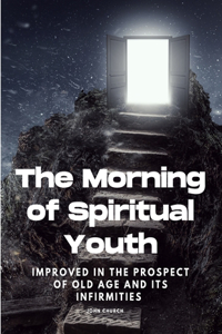 Morning of Spiritual Youth Improved in the prospect of Old Age and its Infirmities
