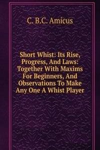 Short Whist: Its Rise, Progress, And Laws: Together With Maxims For Beginners, And Observations To Make Any One A Whist Player
