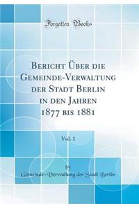 Bericht Über die Gemeinde-Verwaltung der Stadt Berlin in den Jahren 1877 bis 1881, Vol. 1 (Classic Reprint)