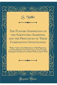 The Plenary Inspiration of the Scriptures Asserted, and the Principles of Their Composition Investigated: With a View to the Refutation of All Objections to Their Divinity; In Six Lectures, (Very Greatly Enlarged, ) Delivered at Albion Hall, London