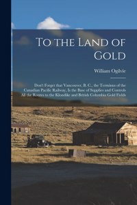 To the Land of Gold [microform]: Don't Forget That Vancouver, B. C., the Terminus of the Canadian Pacific Railway, is the Base of Supplies and Controls All the Routes to the Klondik