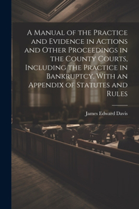 Manual of the Practice and Evidence in Actions and Other Proceedings in the County Courts, Including the Practice in Bankruptcy, With an Appendix of Statutes and Rules