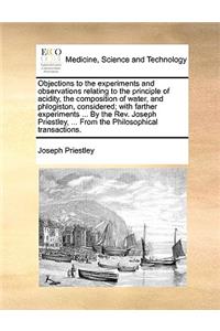 Objections to the Experiments and Observations Relating to the Principle of Acidity, the Composition of Water, and Phlogiston, Considered; With Farther Experiments ... by the Rev. Joseph Priestley, ... from the Philosophical Transactions.