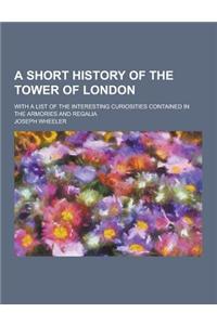 A Short History of the Tower of London; With a List of the Interesting Curiosities Contained in the Armories and Regalia