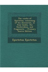 The Works of Epictetus, Consisting of His Discourses, in Four Books, the Enchiridion, and Fragments - Primary Source Edition