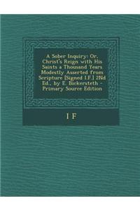 A Sober Inquiry: Or, Christ's Reign with His Saints a Thousand Years Modestly Asserted from Scripture [Signed I.F.] 2nd Ed., by E. Bick