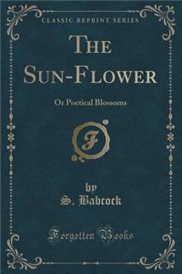 The Sun-Flower: Or Poetical Blossoms (Classic Reprint): Or Poetical Blossoms (Classic Reprint)